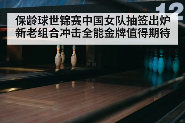 保龄球世锦赛中国女队抽签出炉 新老组合冲击全能金牌值得期待